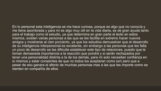 En lo personal esta inteligencia se me hace curiosa, porque es algo que no conocía y
me tiene asombrada y para mi es algo muy útil en la vida diaria, es de gran ayuda tanto
para el trabajo como el estudio, ya que determina en gran parte el éxito en estos
mismos, existen varias personas a las que se les facilita en extremo hacer nuevos
amigos y mostrarse al cien porciento, ya que los estudios demuestran que el desarrollo
de su inteligencia interpersonal es excelente, sin embargo a las personas que les falta
un poco de desarrollo se les dificulta establecer este tipo de relaciones, puesto que le
toman demasiada importancia a la reacción que pondrá y si serán rechazados por
tener una personalidad distinta a la de los demás, para mi solo necesitan confianza en
si mismos y estar consientes de que no todos los aceptaran como son pero que a
pesar de eso ganara el afecto de muchas personas mas a las que les importe como se
sienten en compañía de ellos.
 