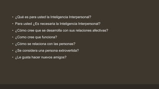 • ¿Qué es para usted la Inteligencia Interpersonal?
• Para usted ¿Es necesaria la Inteligencia Interpersonal?
• ¿Cómo cree que se desarrolla con sus relaciones afectivas?
• ¿Como cree que funciona?
• ¿Cómo se relaciona con las personas?
• ¿Se considera una persona extrovertida?
• ¿Le gusta hacer nuevos amigos?
 