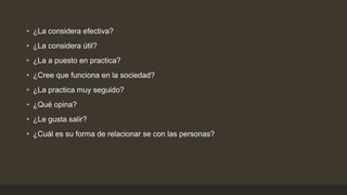 • ¿La considera efectiva?
• ¿La considera útil?
• ¿La a puesto en practica?
• ¿Cree que funciona en la sociedad?
• ¿La practica muy seguido?
• ¿Qué opina?
• ¿Le gusta salir?
• ¿Cuál es su forma de relacionar se con las personas?
 