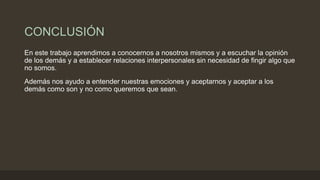 CONCLUSIÓN
En este trabajo aprendimos a conocernos a nosotros mismos y a escuchar la opinión
de los demás y a establecer relaciones interpersonales sin necesidad de fingir algo que
no somos.
Además nos ayudo a entender nuestras emociones y aceptarnos y aceptar a los
demás como son y no como queremos que sean.
 