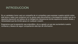 INTRODUCCION
Es un verdadero honor venir en compañía de mi compañero para expresar nuestra opinión sobre
este tema y saber que contamos con su apoyo para escucharnos y aconsejarnos puesto que en la
siguiente exposición se hablara de la inteligencia interpersonal donde esperamos aclarar dudas y
necesidades que les brinde apoyo en cualquier ocasión.
Esperamos que la exposición sea entendible y de su agrado ya que eso aumentaría nuestra
confianza y deseos de seguir compartiendo este tipo de información.
 