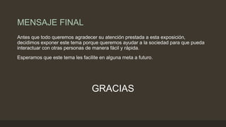 MENSAJE FINAL
Antes que todo queremos agradecer su atención prestada a esta exposición,
decidimos exponer este tema porque queremos ayudar a la sociedad para que pueda
interactuar con otras personas de manera fácil y rápida.
Esperamos que este tema les facilite en alguna meta a futuro.
GRACIAS
 