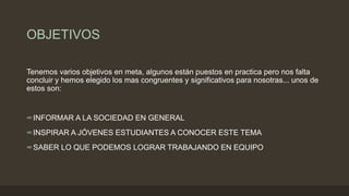 OBJETIVOS
Tenemos varios objetivos en meta, algunos están puestos en practica pero nos falta
concluir y hemos elegido los mas congruentes y significativos para nosotras... unos de
estos son:
∞INFORMAR A LA SOCIEDAD EN GENERAL
∞INSPIRAR A JÓVENES ESTUDIANTES A CONOCER ESTE TEMA
∞SABER LO QUE PODEMOS LOGRAR TRABAJANDO EN EQUIPO
 