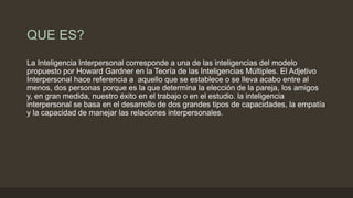 QUE ES?
La Inteligencia Interpersonal corresponde a una de las inteligencias del modelo
propuesto por Howard Gardner en la Teoría de las Inteligencias Múltiples. El Adjetivo
Interpersonal hace referencia a aquello que se establece o se lleva acabo entre al
menos, dos personas porque es la que determina la elección de la pareja, los amigos
y, en gran medida, nuestro éxito en el trabajo o en el estudio. la inteligencia
interpersonal se basa en el desarrollo de dos grandes tipos de capacidades, la empatía
y la capacidad de manejar las relaciones interpersonales.
 