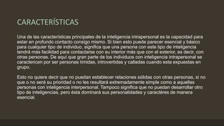 CARACTERÍSTICAS
Una de las características principales de la inteligencia intrapersonal es la capacidad para
estar en profundo contacto consigo mismo. Si bien esto puede parecer esencial y básico
para cualquier tipo de individuo, significa que una persona con este tipo de inteligencia
tendrá más facilidad para contactarse con su interior más que con el exterior, es decir, con
otras personas. De aquí que gran parte de los individuos con inteligencia intrapersonal se
caractericen por ser personas tímidas, introvertidas y calladas cuando esta expuestas en
grupo.
Esto no quiere decir que no puedan establecer relaciones sólidas con otras personas, si no
que o no será su prioridad o no les resultará extremadamente simple como a aquellas
personas con inteligencia interpersonal. Tampoco significa que no puedan desarrollar otro
tipo de inteligencias, pero ésta dominará sus personalidades y caractéres de manera
esencial.
 