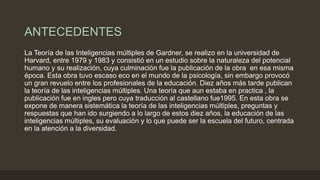 ANTECEDENTES
La Teoría de las Inteligencias múltiples de Gardner, se realizo en la universidad de
Harvard, entre 1979 y 1983 y consistió en un estudio sobre la naturaleza del potencial
humano y su realización, cuya culminación fue la publicación de la obra en esa misma
época. Esta obra tuvo escaso eco en el mundo de la psicología, sin embargo provocó
un gran revuelo entre los profesionales de la educación. Diez años más tarde publican
la teoría de las inteligencias múltiples. Una teoría que aun estaba en practica , la
publicación fue en ingles pero cuya traducción al castellano fue1995. En esta obra se
expone de manera sistemática la teoría de las inteligencias múltiples, preguntas y
respuestas que han ido surgiendo a lo largo de estos diez años, la educación de las
inteligencias múltiples, su evaluación y lo que puede ser la escuela del futuro, centrada
en la atención a la diversidad.
 