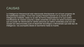 CAUSAS
La Inteligencia Interpersonal esta relacionada directamente con el buen progreso de
las habilidades sociales. Como bien explica Howard Gardner en su teoría de las
inteligencias múltiples, estas no se dan de forma independiente si no que suelen
manifestarse de manera conjunta y están presentes en todos los seres humanos aun
que se puede ver disminuida en ciertas personas por daños cerebrales pues aun las
causas son desconocidas pues el desarrollo tecnológico a demostrado que este tipo de
inteligencia nos acompaña desde el nacimiento hasta la muerte.
 