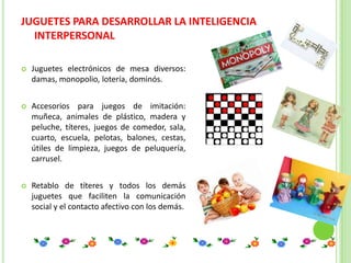 JUGUETES PARA DESARROLLAR LA INTELIGENCIA
  INTERPERSONAL

   Juguetes electrónicos de mesa diversos:
    damas, monopolio, lotería, dominós.


   Accesorios para juegos de imitación:
    muñeca, animales de plástico, madera y
    peluche, títeres, juegos de comedor, sala,
    cuarto, escuela, pelotas, balones, cestas,
    útiles de limpieza, juegos de peluquería,
    carrusel.


   Retablo de títeres y todos los demás
    juguetes que faciliten la comunicación
    social y el contacto afectivo con los demás.
 