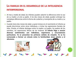 LA FAMILIA EN EL DESARROLLO DE LA INTELIGENCIA
    INTERPERSONAL
   Al mes y medio de edad, los infantes pueden advertir la diferencia entre la voz
    de su madre y la de su padre. A los dos meses de edad, pueden anticipar las
    complejas diferencias entre la forma de cuidarlos y manejarlos de su madre y su
    padre.
   Cuando tiene dos meses de edad, y quizá incluso en el nacimiento el infante ya
    puede discriminar entre otros individuos, e imitar las expresiones faciales de
    ellos. Pronto, el infante distingue entre la madre y el padre, los padres de los
    extraños, las expresiones felices de las tristezas. El infante llega a asociar
    diversos sentimientos con individuos, experiencia y circunstancias
    particulares. Ya se presentan las primeras señales de empatía. Ya se ha
    comenzado a formar un vínculo entre la familiaridad, tener interés y el
    altruismo.
 