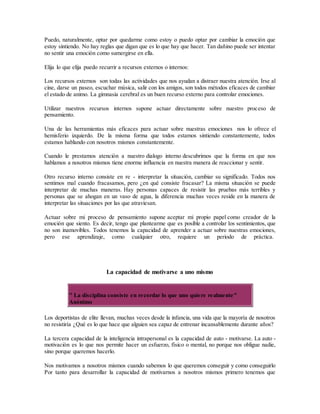 Puedo, naturalmente, optar por quedarme como estoy o puedo optar por cambiar la emoción que
estoy sintiendo. No hay reglas que digan que es lo que hay que hacer. Tan dañino puede ser intentar
no sentir una emoción como sumergirse en ella.
Elija lo que elija puedo recurrir a recursos externos o internos:
Los recursos externos son todas las actividades que nos ayudan a distraer nuestra atención. Irse al
cine, darse un paseo, escuchar música, salir con los amigos, son todos métodos eficaces de cambiar
el estado de animo. La gimnasia cerebral es un buen recurso externo para controlar emociones.
Utilizar nuestros recursos internos supone actuar directamente sobre nuestro proceso de
pensamiento.
Una de las herramientas más eficaces para actuar sobre nuestras emociones nos lo ofrece el
hemisferio izquierdo. De la misma forma que todos estamos sintiendo constantemente, todos
estamos hablando con nosotros mismos constantemente.
Cuando le prestamos atención a nuestro dialogo interno descubrimos que la forma en que nos
hablamos a nosotros mismos tiene enorme influencia en nuestra manera de reaccionar y sentir.
Otro recurso interno consiste en re - interpretar la situación, cambiar su significado. Todos nos
sentimos mal cuando fracasamos, pero ¿en qué consiste fracasar? La misma situación se puede
interpretar de muchas maneras. Hay personas capaces de resistir las pruebas más terribles y
personas que se ahogan en un vaso de agua, la diferencia muchas veces reside en la manera de
interpretar las situaciones por las que atraviesan.
Actuar sobre mi proceso de pensamiento supone aceptar mi propio papel como creador de la
emoción que siento. Es decir, tengo que plantearme que es posible a controlar los sentimientos, que
no son inamovibles. Todos tenemos la capacidad de aprender a actuar sobre nuestras emociones,
pero ese aprendizaje, como cualquier otro, requiere un periodo de práctica.
La capacidad de motivarse a uno mismo
" La disciplina consiste en recordar lo que uno quiere realmente"
Anónimo
Los deportistas de elite llevan, muchas veces desde la infancia, una vida que la mayoría de nosotros
no resistiría ¿Qué es lo que hace que alguien sea capaz de entrenar incansablemente durante años?
La tercera capacidad de la inteligencia intrapersonal es la capacidad de auto - motivarse. La auto -
motivación es lo que nos permite hacer un esfuerzo, físico o mental, no porque nos obligue nadie,
sino porque queremos hacerlo.
Nos motivamos a nosotros mismos cuando sabemos lo que queremos conseguir y como conseguirlo
Por tanto para desarrollar la capacidad de motivarnos a nosotros mismos primero tenemos que
 