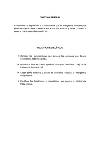 OBJETIVO GENERAL 
Comprender el significado y la importancia que la inteligencia intrapersonal 
tiene para poder llegar a conocernos a nosotros mismos y saber controlar y 
conocer nuestras propias emociones. 
OBJETIVOS ESPECÍFICOS 
 Conocer las características que poseen las personas que tienen 
desarrollada esta inteligencia. 
 Aprender a tener en cuenta algunos formas para desarrollar o mejorar la 
inteligencia Intrapersonal 
 Saber cómo funciona y donde se encuentra ubicada la inteligencia 
Intrapersonal. 
 Identificar las habilidades y capacidades que genera la inteligencia 
Intrapersonal. 
 