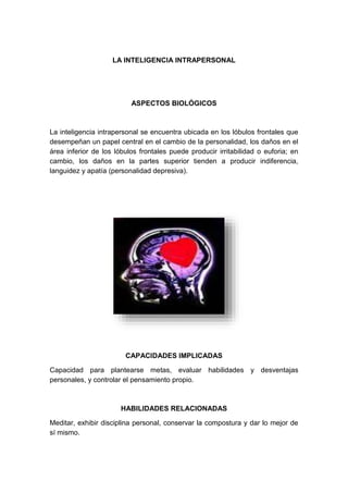 LA INTELIGENCIA INTRAPERSONAL 
ASPECTOS BIOLÓGICOS 
La inteligencia intrapersonal se encuentra ubicada en los lóbulos frontales que 
desempeñan un papel central en el cambio de la personalidad, los daños en el 
área inferior de los lóbulos frontales puede producir irritabilidad o euforia; en 
cambio, los daños en la partes superior tienden a producir indiferencia, 
languidez y apatía (personalidad depresiva). 
CAPACIDADES IMPLICADAS 
Capacidad para plantearse metas, evaluar habilidades y desventajas 
personales, y controlar el pensamiento propio. 
HABILIDADES RELACIONADAS 
Meditar, exhibir disciplina personal, conservar la compostura y dar lo mejor de 
sí mismo. 
 