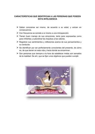CARACTERÍSTICAS QUE IDENTIFICAN A LAS PERSONAS QUE POSEEN 
ESTA INTELIGENCIA 
 Saben conocerse así mismo, de acuerdo a su edad, y actúan en 
consecuencia. 
 Con frecuencia se somete a sí mismo a una introspección. 
 Tienen buen manejo de sus emociones, tanto para expresarlas como 
para inhibirlas y subordinar los impulsos a los valores. 
 Registran sus sentimientos y reflexiones acerca de sus pensamientos y 
su conducta. 
 Se identifican por ser perfectamente conscientes del presente, de cómo 
es, de que tienen en esta vida y hacia donde se encaminan. 
 Son personas que siempre a la hora de establecer metas son sensatos 
de la realidad. De ahí, que se fijen unos objetivos que pueden cumplir. 
 