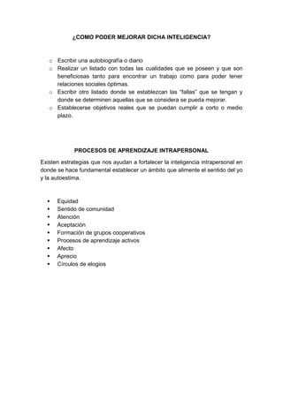 ¿COMO PODER MEJORAR DICHA INTELIGENCIA? 
o Escribir una autobiografía o diario 
o Realizar un listado con todas las cualidades que se poseen y que son 
beneficiosas tanto para encontrar un trabajo como para poder tener 
relaciones sociales óptimas. 
o Escribir otro listado donde se establezcan las “fallas” que se tengan y 
donde se determinen aquellas que se considera se pueda mejorar. 
o Establecerse objetivos reales que se puedan cumplir a corto o medio 
plazo. 
PROCESOS DE APRENDIZAJE INTRAPERSONAL 
Existen estrategias que nos ayudan a fortalecer la inteligencia intrapersonal en 
donde se hace fundamental establecer un ámbito que alimente el sentido del yo 
y la autoestima. 
 Equidad 
 Sentido de comunidad 
 Atención 
 Aceptación 
 Formación de grupos cooperativos 
 Procesos de aprendizaje activos 
 Afecto 
 Aprecio 
 Círculos de elogios 
 