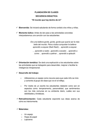 PLANEACIÓN DE CLASES 
SECUENCIA DIDACTICA 
“El mundo que hay dentro de mi” 
 Bienvenida: Se iniciará saludando de forma cordial a los niños y niñas. 
 Momento lúdico: Antes de dar paso a las actividades concretas 
interpretaremos una canción con los estudiantes: 
Era una ballena gorda, gorda, gorda que quería ser la más 
bella del mundo. Para a todos conquistar la ballena 
aprendió a esquiar (flash flash)… aprendió a esquiar. 
… aprendió a nadar...aprendió a escalar… aprendió a 
correr… aprendió a patinar… aprendió a aplaudir. 
 Orientación temática: Se dará una explicación a los estudiantes sobre 
las actividades que se trabajarán para desarrollar, mejorar o facilitar la 
inteligencia intrapersonal. 
 Desarrollo del trabajo: 
o Utilizaremos un espejo como recurso para que cada niño se mire 
y comente al grupo de clase que ve en el reflejo. 
o Por medio de un escrito los estudiantes relatarán como son en 
aspectos como: temperamento, personalidad, que sentimientos 
son los más comunes en su ambiente diario, cuáles son sus 
debilidades y fortalezas. 
 Retroalimentación: Cada estudiante expondrá sus ideas acerca de 
cómo es interiormente. 
 Materiales: 
o Un espejo 
o Hojas de papel 
o Lapiceros 
 