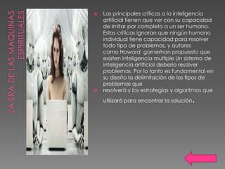    Las principales críticas a la inteligencia
    artificial tienen que ver con su capacidad
    de imitar por completo a un ser humano.
    Estas críticas ignoran que ningún humano
    individual tiene capacidad para resolver
    todo tipo de problemas, y autores
    como Howard garnerhan propuesto que
    existen inteligencia multiple Un sistema de
    inteligencia artificial debería resolver
    problemas. Por lo tanto es fundamental en
    su diseño la delimitación de los tipos de
    problemas que
   resolverá y las estrategias y algoritmos que
    utilizará para encontrar la solución   .
 