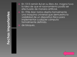  En 1315 ramón llul en su libro Arz. magna tuvo
  la idea de que el razonamiento podía ser
  efectuado de manera artificial.
 En 1936 Alan torina diseña formalmente
  una maquina universal que demuestra la
  viabilidad de un dispositivo físico para
  implementar cualquier cómputo
  formalmente definido.
 de bloques.
 