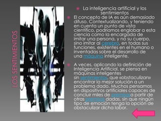    La inteligencia artificial y los
                  sentimientos
   El concepto de IA es aún demasiado
    difuso. Contextualizando, y teniendo
    en cuenta un punto de vista
    científico, podríamos englobar a esta
    ciencia como la encargada de
    imitar una persona, y no su cuerpo,
    sino imitar al cerebro, en todas sus
    funciones, existentes en el humano o
    inventadas sobre el desarrollo de
    una máquina inteligente.
   A veces, aplicando la definición de
    Inteligencia Artificial, se piensa en
    máquinas inteligentes
    sin sentimientos, que «obstaculizan»
    encontrar la mejor solución a un
    problema dado. Muchos pensamos
    en dispositivos artificiales capaces de
    concluir miles de premisasa partir de
    otras premisas dadas, sin que ningún
    tipo de emoción tenga la opción de
    obstaculizar dicha labor.
 