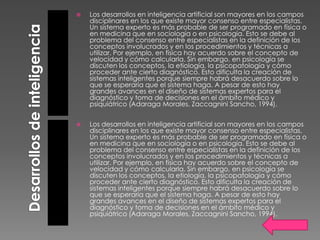    Los desarrollos en inteligencia artificial son mayores en los campos
    disciplinares en los que existe mayor consenso entre especialistas.
    Un sistema experto es más probable de ser programado en física o
    en medicina que en sociología o en psicología. Esto se debe al
    problema del consenso entre especialistas en la definición de los
    conceptos involucrados y en los procedimientos y técnicas a
    utilizar. Por ejemplo, en física hay acuerdo sobre el concepto de
    velocidad y cómo calcularla. Sin embargo, en psicología se
    discuten los conceptos, la etiología, la psicopatología y cómo
    proceder ante cierto diagnóstico. Esto dificulta la creación de
    sistemas inteligentes porque siempre habrá desacuerdo sobre lo
    que se esperaría que el sistema haga. A pesar de esto hay
    grandes avances en el diseño de sistemas expertos para el
    diagnóstico y toma de decisiones en el ámbito médico y
    psiquiátrico (Adaraga Morales, Zaccagnini Sancho, 1994).


   Los desarrollos en inteligencia artificial son mayores en los campos
    disciplinares en los que existe mayor consenso entre especialistas.
    Un sistema experto es más probable de ser programado en física o
    en medicina que en sociología o en psicología. Esto se debe al
    problema del consenso entre especialistas en la definición de los
    conceptos involucrados y en los procedimientos y técnicas a
    utilizar. Por ejemplo, en física hay acuerdo sobre el concepto de
    velocidad y cómo calcularla. Sin embargo, en psicología se
    discuten los conceptos, la etiología, la psicopatología y cómo
    proceder ante cierto diagnóstico. Esto dificulta la creación de
    sistemas inteligentes porque siempre habrá desacuerdo sobre lo
    que se esperaría que el sistema haga. A pesar de esto hay
    grandes avances en el diseño de sistemas expertos para el
    diagnóstico y toma de decisiones en el ámbito médico y
    psiquiátrico (Adaraga Morales, Zaccagnini Sancho, 1994).
 