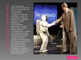 • Configuración:
selección de distribución
de los componentes de
un sistema de
computación.
• Diagnosis: hardware
informático, redes de
ordenadores, equipos
mecánicos, problemas
médicos, averías
telefónicas,
instrumentación
electrónica, circuitos
electrónicos, averías
automovilísticas.
• Interpretación y análisis:
datos geológicos para
prospección petrolífera,
compuestos químicos,
análisis de señales,
problemas matemáticos
complejos, evaluación de
amenazas militares,
análisis de circuitos
electrónicos, datos
biológicos (coronarios,
cerebrales y respiratorios),
información de radar,
sonar e infrarrojos.
 