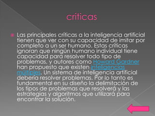    Las principales críticas a la inteligencia artificial
    tienen que ver con su capacidad de imitar por
    completo a un ser humano. Estas críticas
    ignoran que ningún humano individual tiene
    capacidad para resolver todo tipo de
    problemas, y autores como Howard Gardner
    han propuesto que existen inteligencias
    múltiples. Un sistema de inteligencia artificial
    debería resolver problemas. Por lo tanto es
    fundamental en su diseño la delimitación de
    los tipos de problemas que resolverá y las
    estrategias y algoritmos que utilizará para
    encontrar la solución.
 