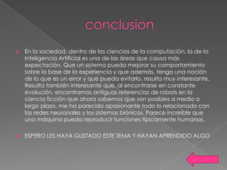    En la sociedad, dentro de las ciencias de la computación, la de la
    Inteligencia Artificial es una de las áreas que causa más
    expectación. Que un sistema pueda mejorar su comportamiento
    sobre la base de la experiencia y que además, tenga una noción
    de lo que es un error y que pueda evitarlo, resulta muy interesante.
    Resulta también interesante que, al encontrarse en constante
    evolución, encontramos antiguas referencias de robots en la
    ciencia ficción que ahora sabemos que son posibles a medio o
    largo plazo. me ha parecido apasionante todo lo relacionado con
    las redes neuronales y los sistemas biónicos. Parece increíble que
    una máquina pueda reproducir funciones típicamente humanas.

   ESPERO LES HAYA GUSTADO ESTE TEMA Y HAYAN APRENDIDO ALGO
 