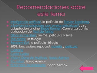    Inteligencia artificial, la película de Steven Spielberg.
   ¿Sueñan los androides con ovejas eléctricas?, y su
    adaptación al cine Blade Runner. Comienza con la
    aplicación del Test de Turing.
   Ghost in the Shell, anime, películas y serie
   The Matrix, la trilogía
   Resident Evil, la película- trilogía
   2001: Una odisea espacial, novela y película
   Cortana
   Code Lyoko
   Vida y Obra de Multivac, Isaac Asimov
   Yo, robot, Isaac Asimov
   El hombre bicentenario, Isaac Asimov
 