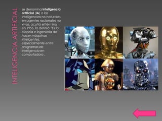 se denomina inteligencia
artificial (IA) a las
inteligencias no naturales
en agentes racionales no
vivos. acuñó el término
en 1956, la definió: "Es la
ciencia e ingeniería de
hacer máquinas
inteligentes,
especialmente entre
programas de
inteligencia en
computadora .
 