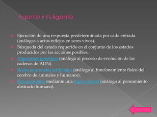    Ejecución de una respuesta predeterminada por cada entrada
    (análogas a actos reflejos en seres vivos).
   Búsqueda del estado requerido en el conjunto de los estados
    producidos por las acciones posibles.
   Algoritmos genéticos (análogo al proceso de evolución de las
    cadenas de ADN).
   Redes neuronales artificiales (análogo al funcionamiento físico del
    cerebro de animales y humanos).
   Razonamiento mediante una lógica formal (análogo al pensamiento
    abstracto humano).
 