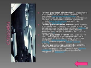    Sistemas que piensan como humanos.- Estos sistemas
    tratan de emular el pensamiento humano; por
    ejemplo las redes neuronales artificiales. La
    automatización de actividades que vinculamos con
    procesos de pensamiento humano, actividades
    como la Toma de decisiones, resolución de
    problemas, aprendizaje.[6]
   Sistemas que actúan como humanos.- Estos sistemas
    tratan de actuar como humanos; es decir, imitan el
    comportamiento humano; por ejemplo la robótica. El
    estudio de cómo lograr que los computadores
    realicen tareas que, por el momento, los humanos
    hacen mejor.[7]
   Sistemas que piensan racionalmente.- Es decir, con
    lógica (idealmente), tratan de imitar o emular el
    pensamiento lógico racional del ser humano; por
    ejemplo los sistemas expertos. El estudio de los
    cálculos que hacen posible percibir, razonar y
    actuar.[8]
   Sistemas que actúan racionalmente (idealmente).–
    Tratan de emular en forma racional el
    comportamiento humano; por ejemplo los agentes
    inteligentes .Está relacionado con conductas
    inteligentes en artefactos.[9]
 
