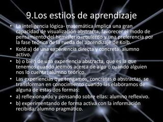 9.Los estilos de aprendizaje
• La inteligencia lógica- matemática implica una gran
  capacidad de visualización abstracta, favorecer el modo de
  pensamiento del hemisferio izquierdo y una preferencia por
  la fase teórica de la rueda del aprendizaje de Kolb.
• Kold:a) de una experiencia directa y concreta: alumno
  activo.
• b) o bien de una experiencia abstracta, que es la que
  tenemos cuando leemos acerca de algo o cuando alguien
  nos lo cuenta: alumno teórico.
• Las experiencias que tengamos, concretas o abstractas, se
  transforman en conocimiento cuando las elaboramos de
  alguna de estas dos formas:
• a) reflexionando y pensando sobre ellas: alumno reflexivo.
• b) experimentando de forma activa con la información
  recibida: alumno pragmático.
 