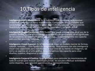 10.Tipos de inteligencia
•
    Inteligencia Lógica-Matemática: Es la habilidad que poseemos para resolver
    problemas tanto lógicos como matemáticos. Comprende las capacidades que
    necesitamos para manejar operaciones matemáticas y razonar correctamente.
    Nuestra procesamiento aritmético, lógico, razonado, ... va ligado a ella.
•
    Inteligencia Lingüística-Verbal: Es la fluidez que posee una persona en el uso de la
    palabra. Destreza en la utilización del lenguaje, haciendo hincapié en el significado
    de las palabras, su orden sintáctico, sus sonidos, ... Esta inteligencia nos capacita
    para escribir poemas, historias, ...
•
    Inteligencia Visual-Espacial: Es la habilidad de crear un modelo mental de formas,
    colores, texturas, ... Está ligada a la imaginación. Una persona con alta inteligencia
    visual está capacitada para transformar lo que crea en su mente en imágenes, tal
    como se expresa en el arte gráfico. Esta inteligencia nos capacita para crear
    diseños, cuadros, diagramas y construir cosas.
•
    Inteligencia Corporal-Cinética: Es la habilidad para controlar los movimientos de
    todo el cuerpo para realizar actividades físicas. Se usa para efectuar actividades
    como deportes, que requiere coordinación y ritmo controlado.
 
