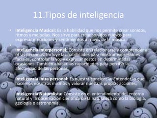 11.Tipos de inteligencia
• Inteligencia Musical: Es la habilidad que nos permite crear sonidos,
  ritmos y melodías. Nos sirve para crear sonidos nuevos para
  expresar emociones y sentimientos a través de la música.
•
  Inteligencia Interpersonal: Consiste en relacionarse y comprender a
  otras personas. Incluye las habilidades para mostrar expresiones
  faciales, controlar la voz y expresar gestos en determinadas
  ocasiones. También abacar las capacidades para percibir la
  afectividad de las personas.
•
  Inteligencia Intra personal: Es nuestra conciencia. Entender lo que
  hacemos nosotros mismos y valorar nuestras propias acciones.
•
  Inteligencia Naturalista: Consiste en el entendimiento del entorno
  natural y la observación científica de la naturaleza como la biología,
  geología o astronomía.
 