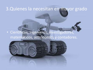 3.Quienes la necesitan en mayor grado



• Científicos, ingenieros, investigadores,
  matemáticos, astrónomos y contadores.
 
