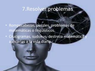 7.Resolver problemas

• Rompecabezas, puzzles, problemas de
  matemáticas o lingüísticos.
• Crucigramas, sudokus, destreza matemática y
  aplicarlas a la vida diaria.
 