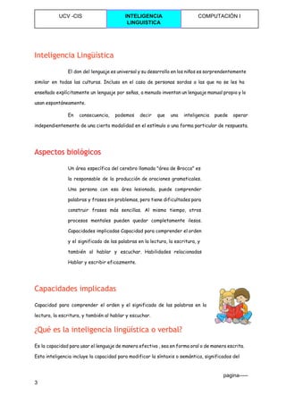  
UCV ­CIS  INTELIGENCIA 
LINGUISTICA 
COMPUTACIÓN I 
 
Inteligencia Lingüística
El don del lenguaje es universal y su desarrollo en los niños es sorprendentemente
similar en todas las culturas. Incluso en el caso de personas sordas a las que no se les ha
enseñado explícitamente un lenguaje por señas, a menudo inventan un lenguaje manual propio y lo
usan espontáneamente.
En consecuencia, podemos decir que una inteligencia puede operar
independientemente de una cierta modalidad en el estímulo o una forma particular de respuesta.
Aspectos biológicos
Un área específica del cerebro llamada "área de Brocca" es
la responsable de la producción de oraciones gramaticales.
Una persona con esa área lesionada, puede comprender
palabras y frases sin problemas, pero tiene dificultades para
construir frases más sencillas. Al mismo tiempo, otros
procesos mentales pueden quedar completamente ilesos.
Capacidades implicadas Capacidad para comprender el orden
y el significado de las palabras en la lectura, la escritura, y
también al hablar y escuchar. Habilidades relacionadas
Hablar y escribir eficazmente.
Capacidades implicadas
Capacidad para comprender el orden y el significado de las palabras en la
lectura, la escritura, y también al hablar y escuchar.
¿Qué es la inteligencia lingüística o verbal?
Es la capacidad para usar el lenguaje de manera efectiva , sea en forma oral o de manera escrita.
Esta inteligencia incluye la capacidad para modificar la síntaxis o semántica, significados del
                                                                                                                                 pagina­­­­­ 
3 
 