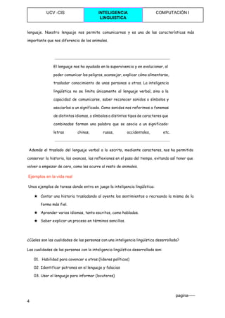  
UCV ­CIS  INTELIGENCIA 
LINGUISTICA 
COMPUTACIÓN I 
 
lenguaje. Nuestro lenguaje nos permite comunicarnos y es una de las características más
importante que nos diferencia de los animales.
El lenguaje nos ha ayudado en la supervivencia y en evolucionar, al
poder comunicar los peligros, aconsejar, explicar cómo alimentarse,
trasladar conocimiento de unas personas a otras. La inteligencia
lingüística no se limita únicamente al lenguaje verbal, sino a la
capacidad de comunicarse, saber reconocer sonidos o símbolos y
asociarlos a un significado. Como sonidos nos referimos a fonemas
de distintos idiomas, o símbolos a distintos tipos de caracteres que
combinados forman una palabra que se asocia a un significado:
letras chinas, rusas, occidentales, etc.
Además el traslado del lenguaje verbal a lo escrito, mediante caracteres, nos ha permitido
conservar la historia, los avances, las reflexiones en el paso del tiempo, evitando así tener que
volver a empezar de cero, como les ocurre al resto de animales.
​Ejemplos en la vida real 
Unos ejemplos de tareas donde entra en juego la inteligencia lingüística:
★ Contar una historia trasladando al oyente los sentimientos o recreando la misma de la
forma más fiel.
★ Aprender varios idiomas, tanto escritos, como hablados.
★ Saber explicar un proceso en términos sencillos.
¿Cúales son las cualidades de las personas con una inteligencia lingüística desarrollada?
Las cualidades de las personas con la inteligencia lingüística desarrollada son:
01. Habilidad para covencer a otros (lideres políticos)
02. Identificar patrones en el lenguaje y falacias
03. Usar el lenguaje para informar (locutores)
                                                                                                                                 pagina­­­­­ 
4 
 