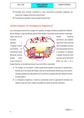  
UCV ­CIS  INTELIGENCIA 
LINGUISTICA 
COMPUTACIÓN I 
 
04. Facilidad para recordar vocabulario y crear estructuras oracionales complejas, uso
conectores, lenguaje descriptivo (escritores)
05. Facilidad para aprender nuevos idiomas (traductores)
¿Cómo mejorar mi inteligencia lingüística?
Lee a los mejores autores de tu lengua. Por ejemplo, en lengua castellana, puedes leer a Gabriel
García Márquez, José Luis Borges, Benito Pérez Galdós. Lee prensa de periodistas reconocidos,
fíjate bien en las figuras literarias,
recursos estilísticos que emplean.
Aprende a identificar estos recursos
y figuras y fíjate cómo los emplean, son muy
recurrentes, en qué casos pueden sustituir
expresiones tuyas y enriquecer tu lenguaje.
Recuerda, escribe o emplea tan pronto como
puedas estos recursos para habituarte
al uso. A veces, no basta con leer u oír a
buenas fuentes, es necesario provocar el uso de lo leído o escuchado.
➔ Ten siempre un diccionario a mano cuando estés leyendo. Al principio lo usarás muy a
menudo, pero con el paso del tiempo, cada vez lo usarás menos. Intenta que el diccionario
contenga ejemplos de cada palabra en su contexto y es destacable que indique las raíces
de cada palabra
➔ La inteligencia lingüística o verbal es considerada como la capacidad de entender con
rapidez lo que nos dicen, ordenar las palabras y darles un sentido coherente.
                                                                                                                                 pagina­­­­­ 
5 
 