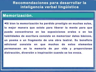 Recomendaciones para desarrollar la
inteligencia verbal lingüística

Memorización.
●Si bien la memorización ha perdido prestigio en muchas aulas,
la mejor manera que existe para liberar la mente para que
pueda

concentrarse

en

las

exposiciones

orales

o

en

las

habilidades de escritura consiste en memorizar datos básicos,
un poema o un fragmento de una obra teatral. Su beneficio
adicional

consiste

permanecen

en

la

en

que

memoria

muchos

de

de

vida

por

estos
y

elementos

proporcionan

distracción, diversión o inspiración cuando se los evoca.

 