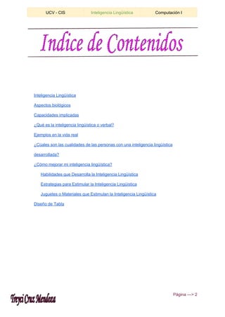  
UCV ­ CIS  Inteligencia Lingüística  Computación I 
 
Inteligencia Lingüística 
Aspectos biológicos 
Capacidades implicadas 
¿Qué es la inteligencia lingüística o verbal? 
Ejemplos en la vida real 
¿Cúales son las cualidades de las personas con una inteligencia lingüística 
desarrollada? 
¿Cómo mejorar mi inteligencia lingüística? 
Habilidades que Desarrolla la Inteligencia Lingüística 
Estrategias para Estimular la Inteligencia Lingüística 
Juguetes o Materiales que Estimulan la Inteligencia Lingüística 
Diseño de Tabla 
 ​Página ­­­> 2 
 