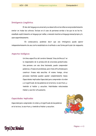  
UCV ­ CIS  Inteligencia Lingüística  Computación I 
 
Inteligencia Lingüística
El don del lenguaje es universal y su desarrollo en los niños es sorprendentemente
similar en todas las culturas. Incluso en el caso de personas sordas a las que no se les ha
enseñado explícitamente un lenguaje por señas, a menudo inventan un lenguaje manual propio y lo
usan espontáneamente.
En consecuencia, podemos decir que una inteligencia puede operar
independientemente de una cierta modalidad en el estímulo o una forma particular de respuesta.
Aspectos biológicos
Un área específica del cerebro llamada "área de Brocca" es
la responsable de la producción de oraciones gramaticales.
Una persona con esa área lesionada, puede comprender
palabras y frases sin problemas, pero tiene dificultades para
construir frases más sencillas. Al mismo tiempo, otros
procesos mentales pueden quedar completamente ilesos.
Capacidades implicadas Capacidad para comprender el orden
y el significado de las palabras en la lectura, la escritura, y
también al hablar y escuchar. Habilidades relacionadas
Hablar y escribir eficazmente.
Capacidades implicadas
Capacidad para comprender el orden y el significado de las palabras
en la lectura, la escritura, y también al hablar y escuchar.
 ​Página ­­­> 3 
 
