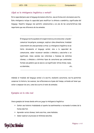  
UCV ­ CIS  Inteligencia Lingüística  Computación I 
 
¿Qué es la inteligencia lingüística o verbal?
Es la capacidad para usar el lenguaje de manera efectiva , sea en forma oral o de manera escrita.
Esta inteligencia incluye la capacidad para modificar la síntaxis o semántica, significados del
lenguaje. Nuestro lenguaje nos permite comunicarnos y es una de las características más
importante que nos diferencia de los animales.
El lenguaje nos ha ayudado en la supervivencia y en evolucionar, al poder
comunicar los peligros, aconsejar, explicar cómo alimentarse, trasladar
conocimiento de unas personas a otras. La inteligencia lingüística no se
limita únicamente al lenguaje verbal, sino a la capacidad de
comunicarse, saber reconocer sonidos o símbolos y asociarlos a un
significado. Como sonidos nos referimos a fonemas de distintos
idiomas, o símbolos a distintos tipos de caracteres que combinados
forman una palabra que se asocia a un significado: letras chinas, rusas,
occidentales, etc.
Además el traslado del lenguaje verbal a lo escrito, mediante caracteres, nos ha permitido
conservar la historia, los avances, las reflexiones en el paso del tiempo, evitando así tener que
volver a empezar de cero, como les ocurre al resto de animales.
Ejemplos en la vida real
Unos ejemplos de tareas donde entra en juego la inteligencia lingüística:
➢ Contar una historia trasladando al oyente los sentimientos o recreando la misma de la
forma más fiel.
➢ Aprender varios idiomas, tanto escritos, como hablados.
➢ Saber explicar un proceso en términos sencillos.
 ​Página ­­­> 4 
 