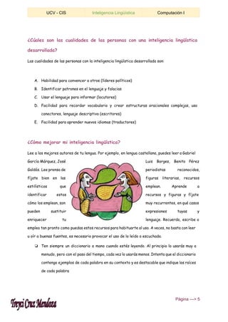  
UCV ­ CIS  Inteligencia Lingüística  Computación I 
 
¿Cúales son las cualidades de las personas con una inteligencia lingüística
desarrollada?
Las cualidades de las personas con la inteligencia lingüística desarrollada son:
A. Habilidad para convencer a otros (líderes políticos)
B. Identificar patrones en el lenguaje y falacias
C. Usar el lenguaje para informar (locutores)
D. Facilidad para recordar vocabulario y crear estructuras oracionales complejas, uso
conectores, lenguaje descriptivo (escritores)
E. Facilidad para aprender nuevos idiomas (traductores)
¿Cómo mejorar mi inteligencia lingüística?
Lee a los mejores autores de tu lengua. Por ejemplo, en lengua castellana, puedes leer a Gabriel
García Márquez, José Luis Borges, Benito Pérez
Galdós. Lee prensa de periodistas reconocidos,
fíjate bien en las figuras literarias, recursos
estilísticos que emplean. Aprende a
identificar estos recursos y figuras y fíjate
cómo los emplean, son muy recurrentes, en qué casos
pueden sustituir expresiones tuyas y
enriquecer tu lenguaje. Recuerda, escribe o
emplea tan pronto como puedas estos recursos para habituarte al uso. A veces, no basta con leer
u oír a buenas fuentes, es necesario provocar el uso de lo leído o escuchado.
❏ Ten siempre un diccionario a mano cuando estés leyendo. Al principio lo usarás muy a
menudo, pero con el paso del tiempo, cada vez lo usarás menos. Intenta que el diccionario
contenga ejemplos de cada palabra en su contexto y es destacable que indique las raíces
de cada palabra
 ​Página ­­­> 5 
 