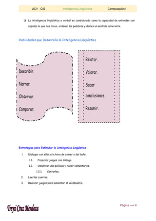  
UCV ­ CIS  Inteligencia Lingüística  Computación I 
 
❏ La inteligencia lingüística o verbal es considerada como la capacidad de entender con
rapidez lo que nos dicen, ordenar las palabras y darles un sentido coherente.
Habilidades que Desarrolla la Inteligencia Lingüística
Estrategias para Estimular la Inteligencia Lingüística
1. Dialogar con ellos a la hora de comer o del baño.
1.1. Propiciar juegos con diálogo.
1.2. Observar una película y hacer comentarios.
1.2.1. Cantarles.
2. Leerles cuentos.
3. Realizar juegos para aumentar el vocabulario.
 ​Página ­­­> 6 
 