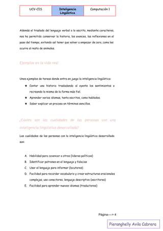  
UCV-CIS Inteligencia
Lingüística
Computación 1
 
Además el traslado del lenguaje verbal a lo escrito, mediante caracteres,
nos ha permitido conservar la historia, los avances, las reflexiones en el
paso del tiempo, evitando así tener que volver a empezar de cero, como les
ocurre al resto de animales.
Ejemplos en la vida real
Unos ejemplos de tareas donde entra en juego la inteligencia lingüística:
★ Contar una historia trasladando al oyente los sentimientos o
recreando la misma de la forma más fiel.
★ Aprender varios idiomas, tanto escritos, como hablados.
★ Saber explicar un proceso en términos sencillos.
¿Cúales son las cualidades de las personas con una
inteligencia lingüística desarrollada?
Las cualidades de las personas con la inteligencia lingüística desarrollada
son:
A. Habilidad para covencer a otros (lideres políticos)
B. Identificar patrones en el lenguaje y falacias
C. Usar el lenguaje para informar (locutores)
D. Facilidad para recordar vocabulario y crear estructuras oracionales
complejas, uso conectores, lenguaje descriptivo (escritores)
E. Facilidad para aprender nuevos idiomas (traductores)
Página­­­­> 4 
 