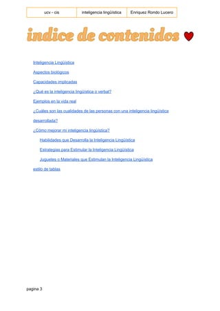  
ucv ­ cis   inteligencia lingüística  Enriquez Rondo Lucero 
 
Inteligencia Lingüística 
Aspectos biológicos 
Capacidades implicadas 
¿Qué es la inteligencia lingüística o verbal? 
Ejemplos en la vida real 
¿Cuáles son las cualidades de las personas con una inteligencia lingüística 
desarrollada? 
¿Cómo mejorar mi inteligencia lingüística? 
Habilidades que Desarrolla la Inteligencia Lingüística 
Estrategias para Estimular la Inteligencia Lingüística 
Juguetes o Materiales que Estimulan la Inteligencia Lingüística 
estilo de tablas 
pagina 3 
 