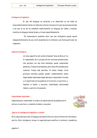  
ucv ­ cis   inteligencia lingüística  Enriquez Rondo Lucero 
 
Inteligencia Lingüística
El don del lenguaje es universal y su desarrollo en los niños es
sorprendentemente similar en todas las culturas. Incluso en el caso de personas sordas
a las que no se les ha enseñado explícitamente un lenguaje por señas, a menudo
inventan un lenguaje manual propio y lo usan espontáneamente.
En consecuencia, podemos decir que una inteligencia puede operar
independientemente de una cierta modalidad en el estímulo o una forma particular de
respuesta.
Aspectos biológicos
Un área específica del cerebro llamada "área de Brocca" es
la responsable de la producción de oraciones gramaticales.
Una persona con esa área lesionada, puede comprender
palabras y frases sin problemas, pero tiene dificultades para
construir frases más sencillas. Al mismo tiempo, otros
procesos mentales pueden quedar completamente ilesos.
Capacidades implicadas Capacidad para comprender el orden
y el significado de las palabras en la lectura, la escritura, y
también al hablar y escuchar. Habilidades relacionadas
Hablar y escribir eficazmente.
Capacidades implicadas
Capacidad para comprender el orden y el significado de las palabras en la
lectura, la escritura, y también al hablar y escuchar.
¿Qué es la inteligencia lingüística o verbal?
Es la capacidad para usar el lenguaje de manera efectiva, sea en forma oral o de manera
escrita. Esta inteligencia incluye la capacidad para modificar la sintaxis o semántica,
pagina 4 
 