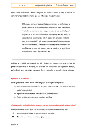  
ucv ­ cis   inteligencia lingüística  Enriquez Rondo Lucero 
 
significados del lenguaje. Nuestro lenguaje nos permite comunicarnos y es una de las
características más importante que nos diferencia de los animales.
El lenguaje nos ha ayudado en la supervivencia y en evolucionar, al
poder comunicar los peligros, aconsejar, explicar cómo alimentarse,
trasladar conocimiento de unas personas a otras. La inteligencia
lingüística no se limita únicamente al lenguaje verbal, sino a la
capacidad de comunicarse, saber reconocer sonidos o símbolos y
asociarlos a un significado. Como sonidos nos referimos a fonemas
de distintos idiomas, o símbolos a distintos tipos de caracteres que
combinados forman una palabra que se asocia a un significado:
letras chinas, rusas, occidentales, etc.
Además el traslado del lenguaje verbal a lo escrito, mediante caracteres, nos ha
permitido conservar la historia, los avances, las reflexiones en el paso del tiempo,
evitando así tener que volver a empezar de cero, como les ocurre al resto de animales.
Ejemplos en la vida real
Unos ejemplos de tareas donde entra en juego la inteligencia lingüística:
★ Contar una historia trasladando al oyente los sentimientos o recreando la misma
de la forma más fiel.
★ Aprender varios idiomas, tanto escritos, como hablados.
★ Saber explicar un proceso en términos sencillos.
¿Cuáles son las cualidades de las personas con una inteligencia lingüística desarrollada?
Las cualidades de las personas con la inteligencia lingüística desarrollada son:
I. Habilidad para convencer a otros (líderes políticos)
II. Identificar patrones en el lenguaje y falacias
pagina 5 
 