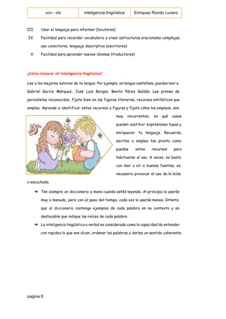  
ucv ­ cis   inteligencia lingüística  Enriquez Rondo Lucero 
 
III. Usar el lenguaje para informar (locutores)
IV. Facilidad para recordar vocabulario y crear estructuras oracionales complejas,
uso conectores, lenguaje descriptivo (escritores)
V. Facilidad para aprender nuevos idiomas (traductores)
¿Cómo mejorar mi inteligencia lingüística?
Lee a los mejores autores de tu lengua. Por ejemplo, en lengua castellana, puedes leer a
Gabriel García Márquez, José Luis Borges, Benito Pérez Galdós. Lee prensa de
periodistas reconocidos, fíjate bien en las figuras literarias, recursos estilísticos que
emplea. Aprende a identificar estos recursos y figuras y fíjate cómo los emplean, son
muy recurrentes, en qué casos
pueden sustituir expresiones tuyas y
enriquecer tu lenguaje. Recuerda,
escribe o emplea tan pronto como
puedas estos recursos para
habituarse al uso. A veces, no basta
con leer u oír a buenas fuentes, es
necesario provocar el uso de lo leído
o escuchado.
➔ Ten siempre un diccionario a mano cuando estés leyendo. Al principio lo usarás
muy a menudo, pero con el paso del tiempo, cada vez lo usarás menos. Intenta
que el diccionario contenga ejemplos de cada palabra en su contexto y es
destacable que indique las raíces de cada palabra
➔ La inteligencia lingüística o verbal es considerada como la capacidad de entender
con rapidez lo que nos dicen, ordenar las palabras y darles un sentido coherente.
 
pagina 6 
 
