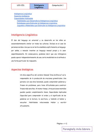  
UCV-CIS Inteligencia
Lingüística
Computación 1
 
Inteligencia Lingüística 
Aspectos biológicos 
Capacidades implicadas 
Habilidades que Desarrolla la Inteligencia Lingüística 
Estrategias para Estimular la Inteligencia Lingüística 
Juguetes o Materiales que Estimulan la Inteligencia Lingüística 
Inteligencia Lingüística
El don del lenguaje es universal y su desarrollo en los niños es
sorprendentemente similar en todas las culturas. Incluso en el caso de
personas sordas a las que no se les ha enseñado explícitamente un lenguaje
por señas, a menudo inventan un lenguaje manual propio y lo usan
espontáneamente. En consecuencia, podemos decir que una inteligencia
puede operar independientemente de una cierta modalidad en el estímulo o
una forma particular de respuesta.
Aspectos biológicos
Un área específica del cerebro llamada "área de Brocca" es la
responsable de la producción de oraciones gramaticales. Una
persona con esa área lesionada, puede comprender palabras y
frases sin problemas, pero tiene dificultades para construir
frases más sencillas. Al mismo tiempo, otros procesos mentales
pueden quedar completamente ilesos. Capacidades implicadas
Capacidad para comprender el orden y el significado de las
palabras en la lectura, la escritura, y también al hablar y
escuchar. Habilidades relacionadas Hablar y escribir
eficazmente.
Página­­­­> 2 
 